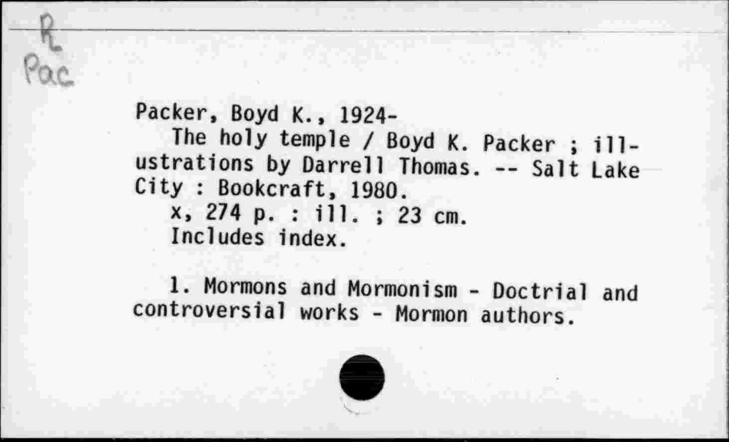 ﻿ч-Рас.
Packer, Boyd К., 1924-
The holy temple / Boyd K. Packer ; illustrations by Darrell Thomas. -- Salt Lake City : Bookcraft, 1980.
x, 274 p. : ill. ; 23 cm.
Includes index.
1. Mormons and Mormonism - Doctrial and controversial works - Mormon authors.